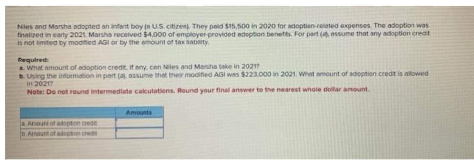 Niles and Marsha adopted an infont boy (a U.S. citizen). They paid $15,500 in 2020 for adoption-related expenses. The adoption was
finalized in early 2021. Marsha received $4,000 of employer-provided adoption benefits. For part (, assume that any adoption credit
is not limited by modified AGI or by the emount of tax liability.
Required:
a. What amount of adoption credit, if any, can Niles and Marsha take in 2021?
b. Using the information in part (a), assume thet their modified AGI was $223,000 in 2021. What amount of adoption credit is allowed
In 2021?
Note: Do not round Intermedlate calculations. Round your final answer to the nearest whole dollar amount.
Amounts
a Amount of adoption credit
D.Amount of adoption credit
