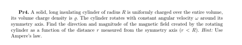 Pr4. A solid, long insulating cylinder of radius R is uniformly charged over the entire volume,
its volume charge density is e. The cylinder rotates with constant angular velocity w around its
symmetry axis. Find the direction and magnitude of the magnetic field created by the rotating
cylinder as a function of the distance r measured from the symmetry axis (r < R). Hint: Use
Ampere's law.
