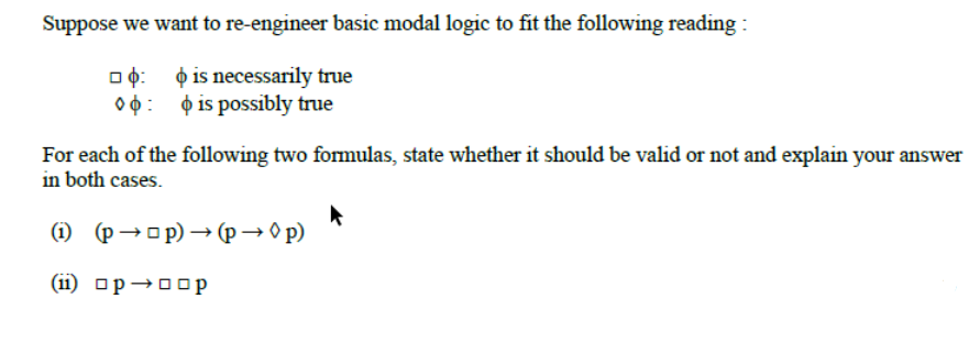 Suppose we want to re-engineer basic modal logic to fit the following reading :
O is necessarily true
O 0: ¢ is possibly true
For each of the following two formulas, state whether it should be valid or not and explain your answer
in both cases.
(1) (p→op) → (p → O p)
(ii) op→00 p
