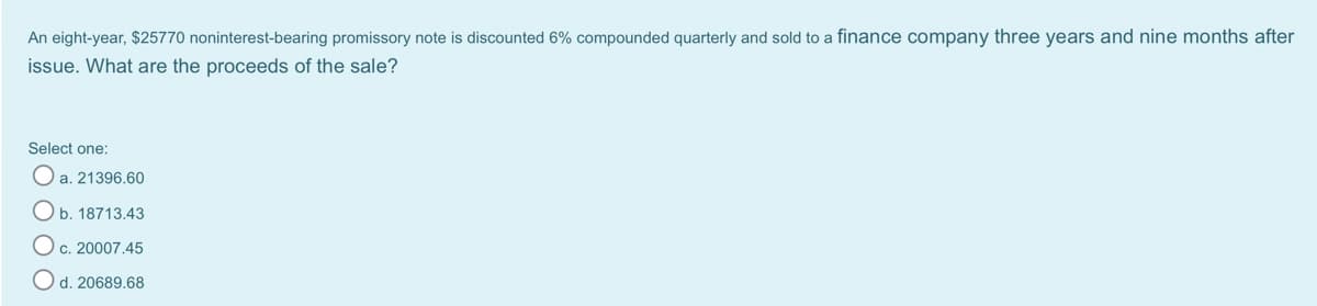 An eight-year, $25770 noninterest-bearing promissory note is discounted 6% compounded quarterly and sold to a finance company three years and nine months after
issue. What are the proceeds of the sale?
Select one:
a. 21396.60
Ob. 18713.43
c. 20007.45
Od. 20689.68