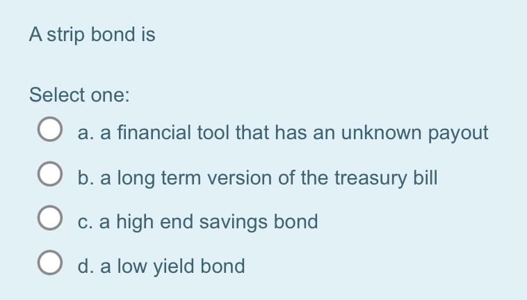 A strip bond is
Select one:
O a. a financial tool that has an unknown payout
b. a long term version of the treasury bill
O c. a high end savings bond
O d. a low yield bond