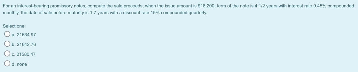 For an interest-bearing promissory notes, compute the sale proceeds, when the issue amount is $18,200, term of the note is 4 1/2 years with interest rate 9.45% compounded
monthly, the date of sale before maturity is 1.7 years with a discount rate 15% compounded quarterly.
Select one:
O a. 21634.97
Ob. 21642.76
O c. 21580.47
d. none