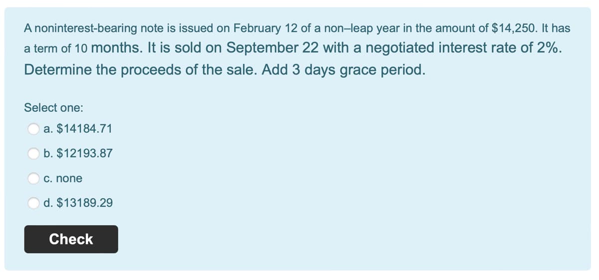 A noninterest-bearing note is issued on February 12 of a non-leap year in the amount of $14,250. It has
a term of 10 months. It is sold on September 22 with a negotiated interest rate of 2%.
Determine the proceeds of the sale. Add 3 days grace period.
Select one:
a. $14184.71
b. $12193.87
c. none
d. $13189.29
Check