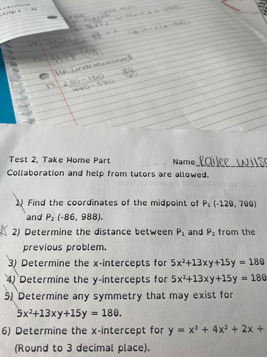 olope
14
42-LS
5.21-
\ce.undeiermined
80
17 230- 1SO
440-38O
60
Test 2, Take Home Part
Collaboration and help from tutors are allowed.
Name_Oilee wiLS
N Find the coordinates of the midpoint of P1 (-120, 700)
and P2 (-86, 988).
2) Determine the distance between P, and P2 from the
previous problem.
3) Determine the x-intercepts for 5x2+13xy+15y = 180
4) Determine the y-intercepts for 5x2+13xy+15y = 180
5) Determine any symmetry that may exist for
5x²+13xy+15y = 180.
6) Determine the x-intercept for y = x3 + 4x² + 2x +
(Round to 3 decimal place).
