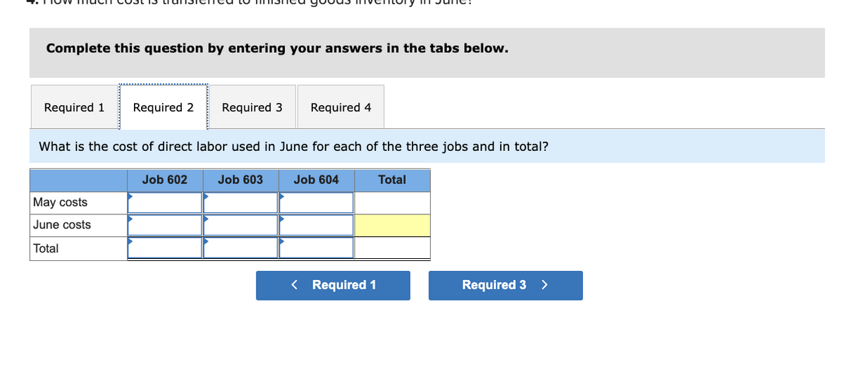 Complete this question by entering your answers in the tabs below.
Required 1 Required 2
What is the cost of direct labor used in June for each of the three jobs and in total?
May costs
June costs
Total
Required 3 Required 4
Job 602
Job 603
Job 604
< Required 1
Total
Required 3 >