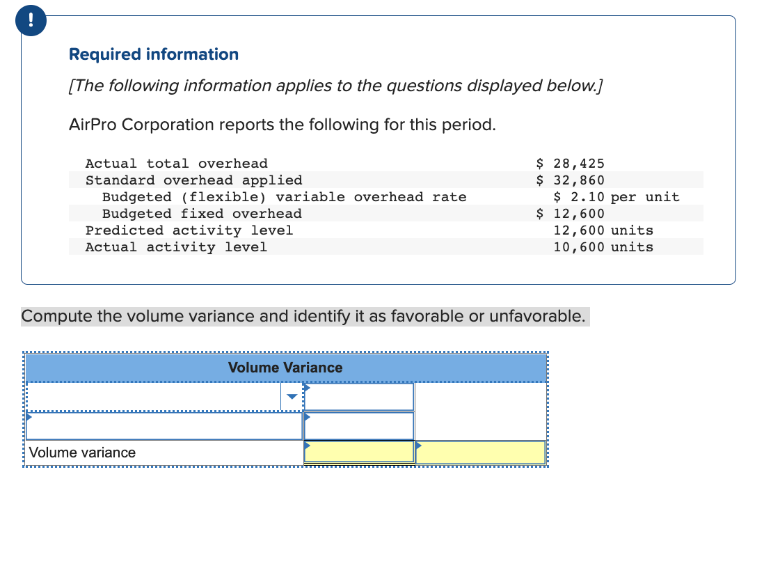 !
Required information
[The following information applies to the questions displayed below.]
AirPro Corporation reports the following for this period.
Actual total overhead
Standard overhead applied
Budgeted (flexible) variable overhead rate
Budgeted fixed overhead
Predicted activity level
Actual activity level
Volume variance
$ 28,425
$ 32,860
Volume Variance
$ 2.10 per unit
$ 12,600
Compute the volume variance and identify it as favorable or unfavorable.
12,600 units
10,600 units