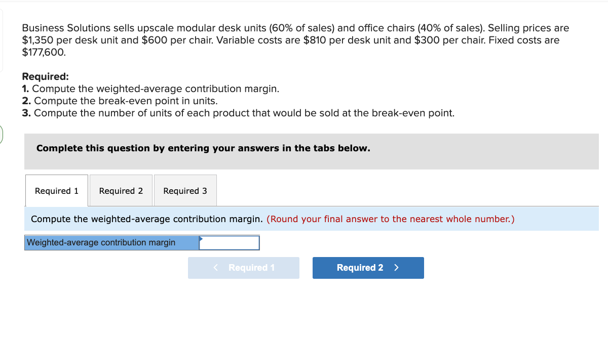 Business Solutions sells upscale modular desk units (60% of sales) and office chairs (40% of sales). Selling prices are
$1,350 per desk unit and $600 per chair. Variable costs are $810 per desk unit and $300 per chair. Fixed costs are
$177,600.
Required:
1. Compute the weighted-average contribution margin.
2. Compute the break-even point in units.
3. Compute the number of units of each product that would be sold at the break-even point.
Complete this question by entering your answers in the tabs below.
Required 1 Required 2
Required 3
Compute the weighted-average contribution margin. (Round your final answer to the nearest whole number.)
Weighted-average contribution margin
< Required 1
Required 2 >
