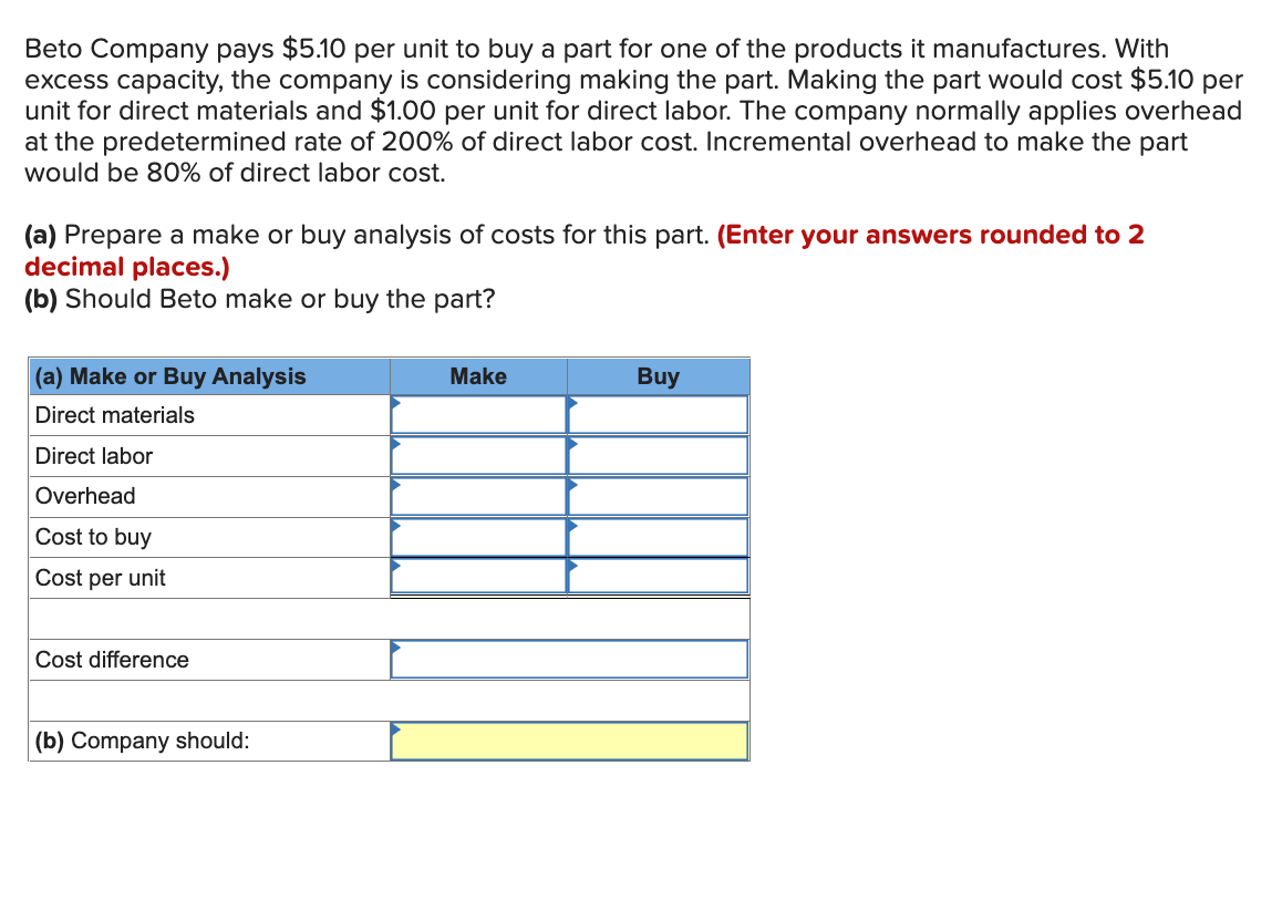 Beto Company pays $5.10 per unit to buy a part for one of the products it manufactures. With
excess capacity, the company is considering making the part. Making the part would cost $5.10 per
unit for direct materials and $1.00 per unit for direct labor. The company normally applies overhead
at the predetermined rate of 200% of direct labor cost. Incremental overhead to make the part
would be 80% of direct labor cost.
(a) Prepare a make or buy analysis of costs for this part. (Enter your answers rounded to 2
decimal places.)
(b) Should Beto make or buy the part?
(a) Make or Buy Analysis
Direct materials
Direct labor
Overhead
Cost to buy
Cost per unit
Cost difference
(b) Company should:
Make
Buy