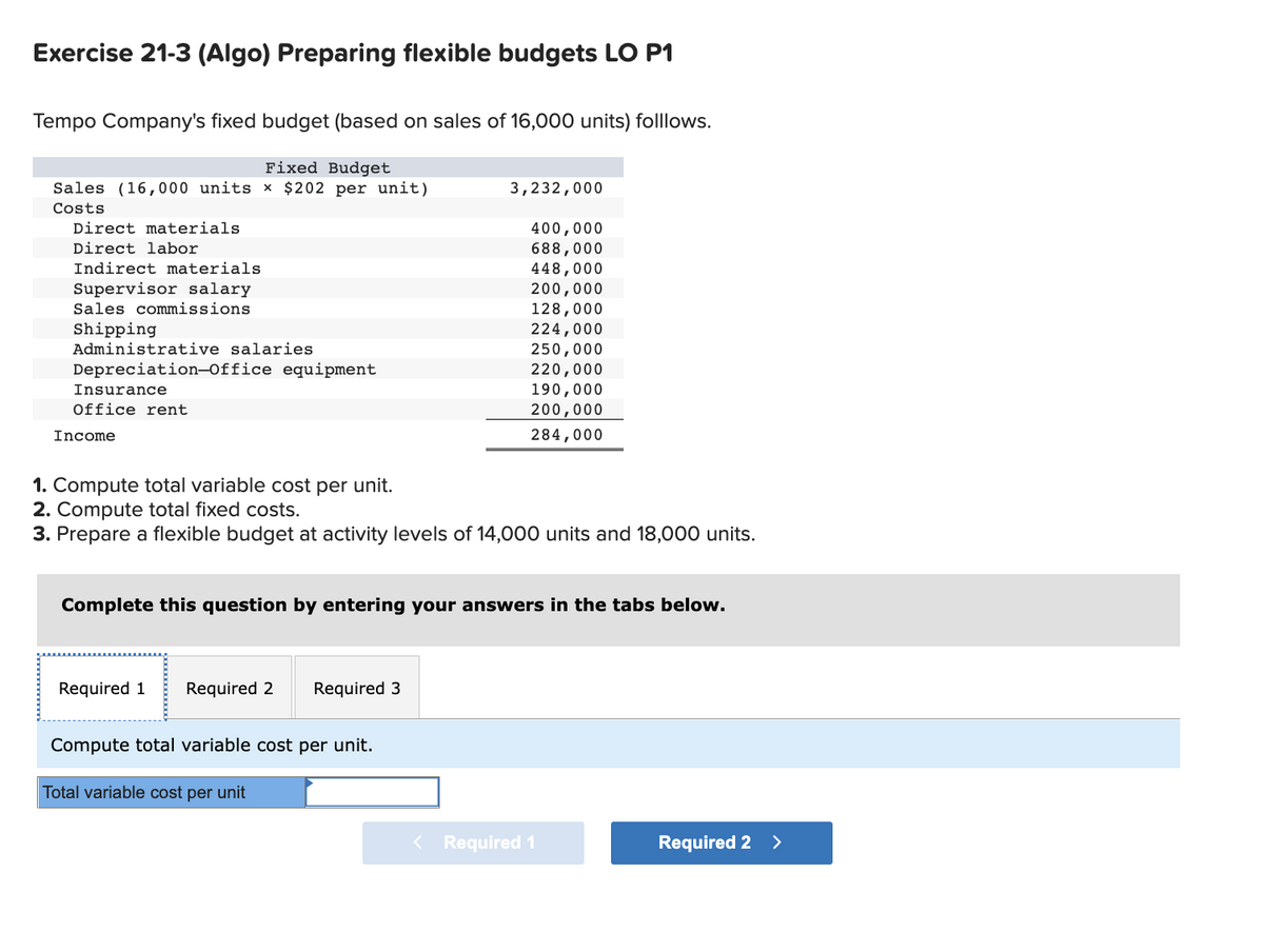 Exercise 21-3 (Algo) Preparing flexible budgets LO P1
Tempo Company's fixed budget (based on sales of 16,000 units) folllows.
Fixed Budget
Sales (16,000 units × $202 per unit)
Costs
Direct materials
Direct labor
Indirect materials
Supervisor salary
Sales commissions
Shipping
Administrative salaries
Depreciation-Office equipment
Insurance
Office rent
Income
1. Compute total variable cost per unit.
2. Compute total fixed costs.
3. Prepare a flexible budget at activity levels of 14,000 units and 18,000 units.
Required 1 Required 2 Required 3
3,232,000
Complete this question by entering your answers in the tabs below.
Compute total variable cost per unit.
400,000
688,000
448,000
200,000
128,000
224,000
250,000
220,000
190,000
200,000
284,000
Total variable cost per unit
< Required 1
Required 2 >