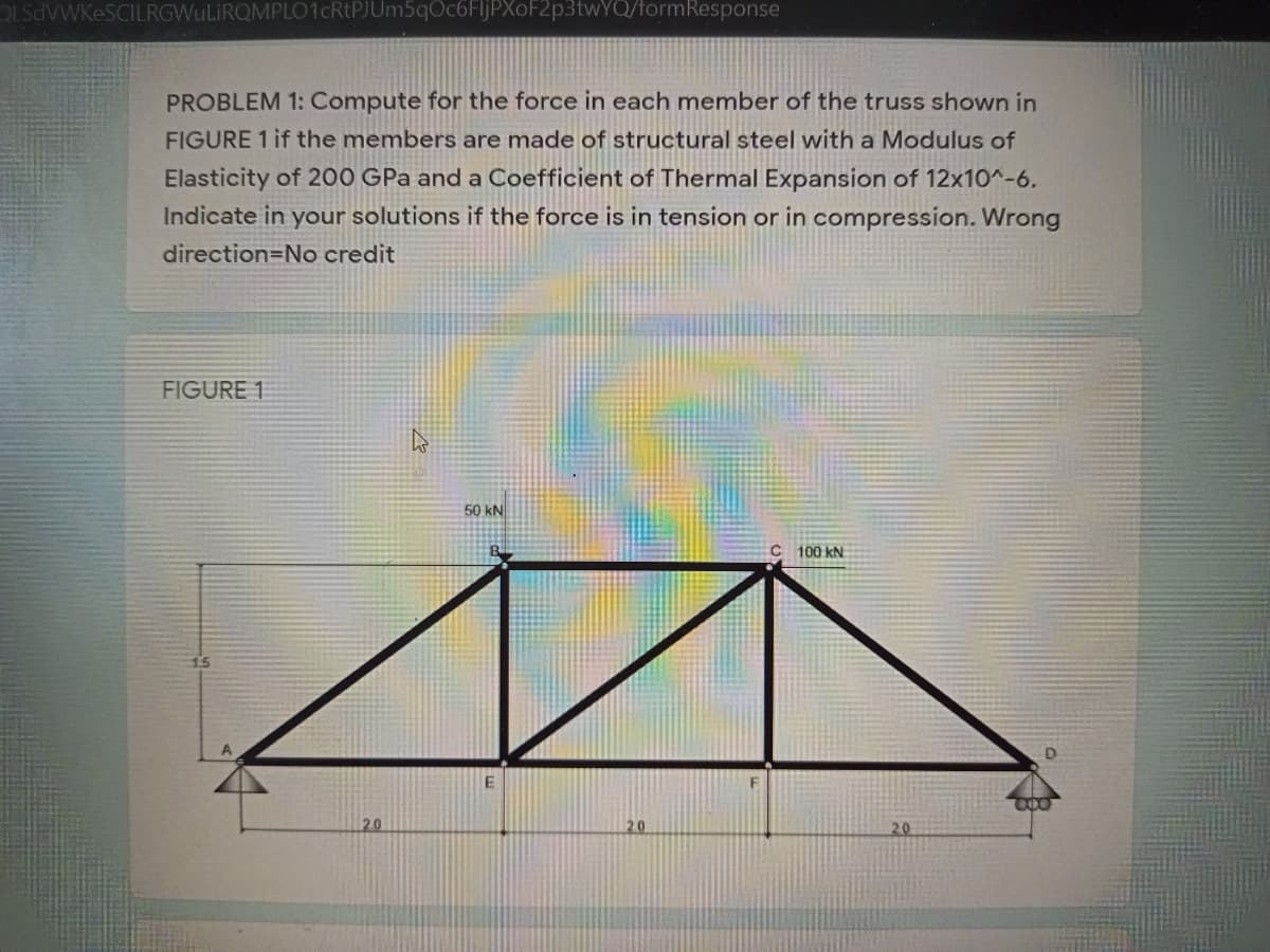 OLSdVWKeSCILRGWuLiRQMPLO1cRtPJUm5qOc6FljPXoF2p3twYQ/formResponse
PROBLEM 1: Compute for the force in each member of the truss shown in
FIGURE 1 if the members are made of structural steel with a Modulus of
Elasticity of 200 GPa and a Coefficient of Thermal Expansion of 12x10^-6.
Indicate in your solutions if the force is in tension or in compression. Wrong
direction=No credit
FIGURE 1
50 kN
100 kN
2.0
20
