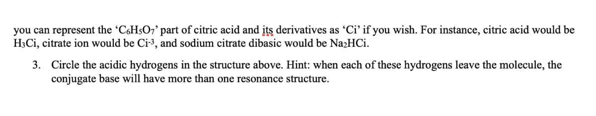 you can represent the 'CH5O7' part of citric acid and its derivatives as 'Ci' if you wish. For instance, citric acid would be
H3Cİ, citrate ion would be Ci-3, and sodium citrate dibasic would be NazHCi.
3. Circle the acidic hydrogens in the structure above. Hint: when each of these hydrogens leave the molecule, the
conjugate base will have more than one resonance structure.
