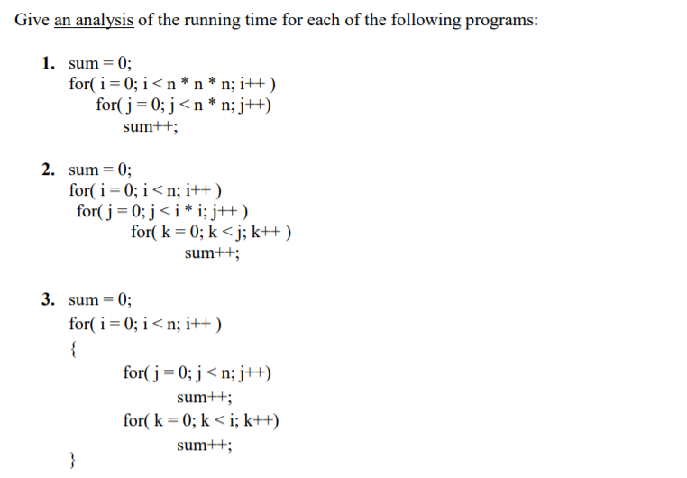 Give an analysis of the running time for each of the following programs:
1. sum = 0;
for( i= 0; i <n * n * n; i++ )
for( j = 0; j<n * n; j++)
sum++;
2. sum = 0;
for( i= 0; i < n; i++ )
for( j = 0; j<i* i; j++)
for( k = 0; k < j; k++ )
sum++;
3. sum = 0;
for( i= 0; i< n; i++ )
{
for( j = 0; j< n; j++)
sum++;
for( k = 0; k < i; k++)
sum++;
