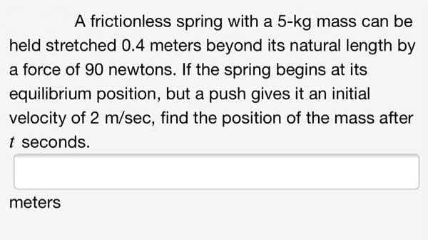 A frictionless spring with a 5-kg mass can be
held stretched 0.4 meters beyond its natural length by
a force of 90 newtons. If the spring begins at its
equilibrium position, but a push gives it an initial
velocity of 2 m/sec, find the position of the mass after
t seconds.
meters
