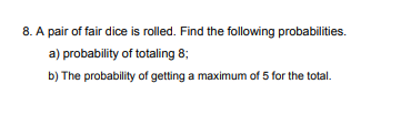 8. A pair of fair dice is rolled. Find the following probabilities.
a) probability of totaling 8;
b) The probability of getting a maximum of 5 for the total.
