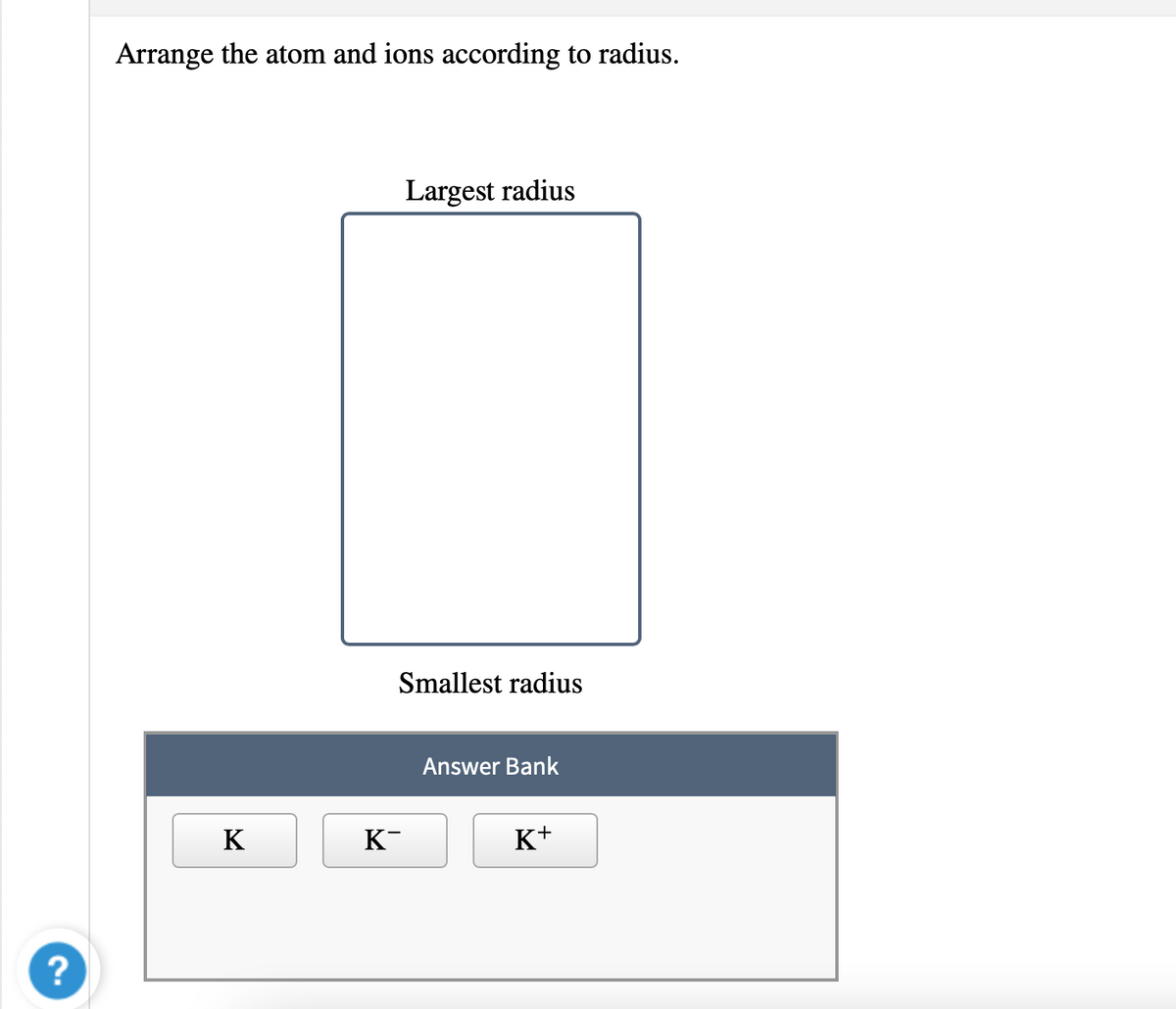 Arrange the atom and ions according to radius.
Largest radius
Smallest radius
Answer Bank
K
K-
K+
?
