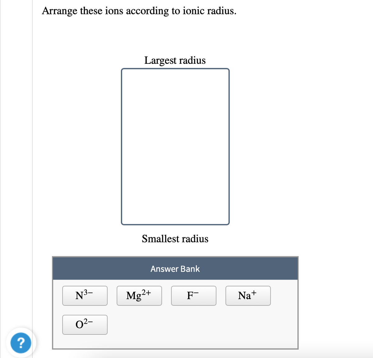 Arrange these ions according to ionic radius.
Largest radius
Smallest radius
Answer Bank
N3-
Mg²+
F-
Na+
02-
?
