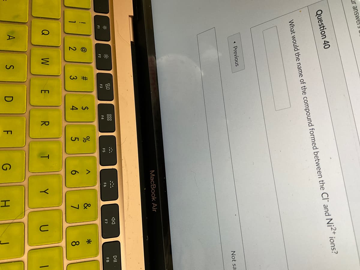 43
<>
ur answers u
Question 40
What would the name of the compound formed between the Cl and Ni2+ ions?
« Previous
Not sa
MacBook Air
80
888
DII
F3
F4
F5
F6
F7
F8
F1
F2
#3
$
4
@
&
*
2
6.
7
8
Q
W
R
Y U
A
S
G
