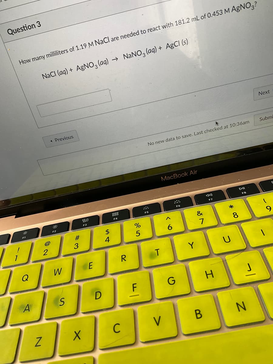 Question 3
How many milliliters of 1.19 M NaCl are needed to react with 181.2 mL of 0.453 M AGNO,?
→ NANO, (aq) + AgCI (s)
NaCI (aq) + AGNO3 (aq)
Next
« Previous
Submi
No new data to save. Last checked at 10:36am
MacBook Air
F7
F4
F3
F2
F1
#
2$
&
*
@
7
3
Q
W
R
Y
F
H
V
* 00
