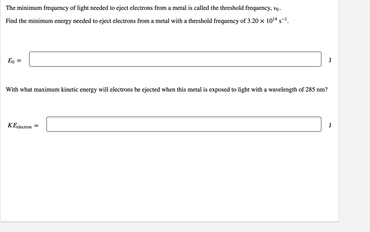 The minimum frequency of light needed to eject electrons from a metal is called the threshold frequency, vo.
Find the minimum energy needed to eject electrons from a metal with a threshold frequency of 3.20 x 1014 s-!.
Eo
J
With what maximum kinetic energy will electrons be ejected when this metal is exposed to light with a wavelength of 285 nm?
KEelectron
J
