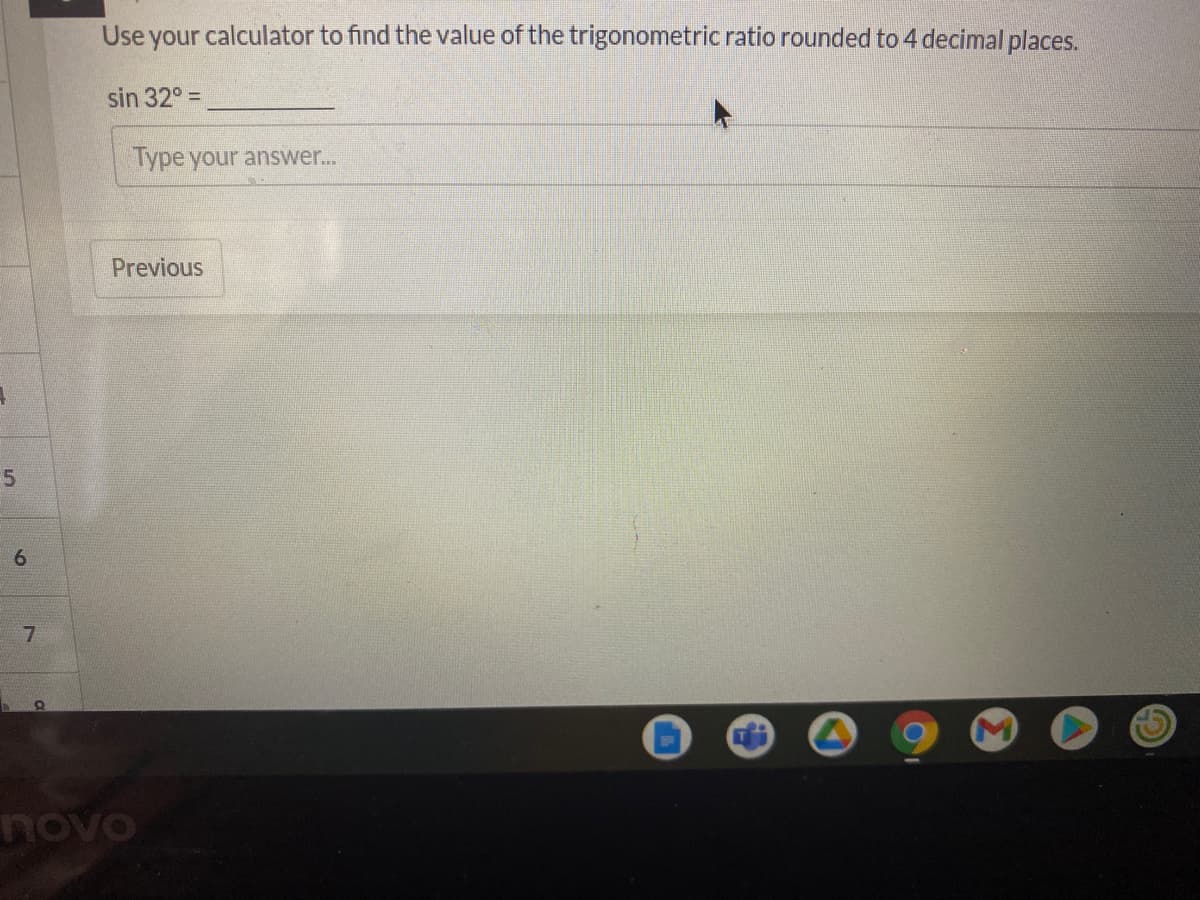 **Trigonometric Ratio Calculation Exercise**

**Instruction**: Use your calculator to find the value of the trigonometric ratio rounded to 4 decimal places.

**Problem**:
\[
\sin 32^\circ = \_\_\_\_\_\_\_\_\_
\]

**Answer Box**:
[Type your answer…]

**Navigation**:
[Previous]