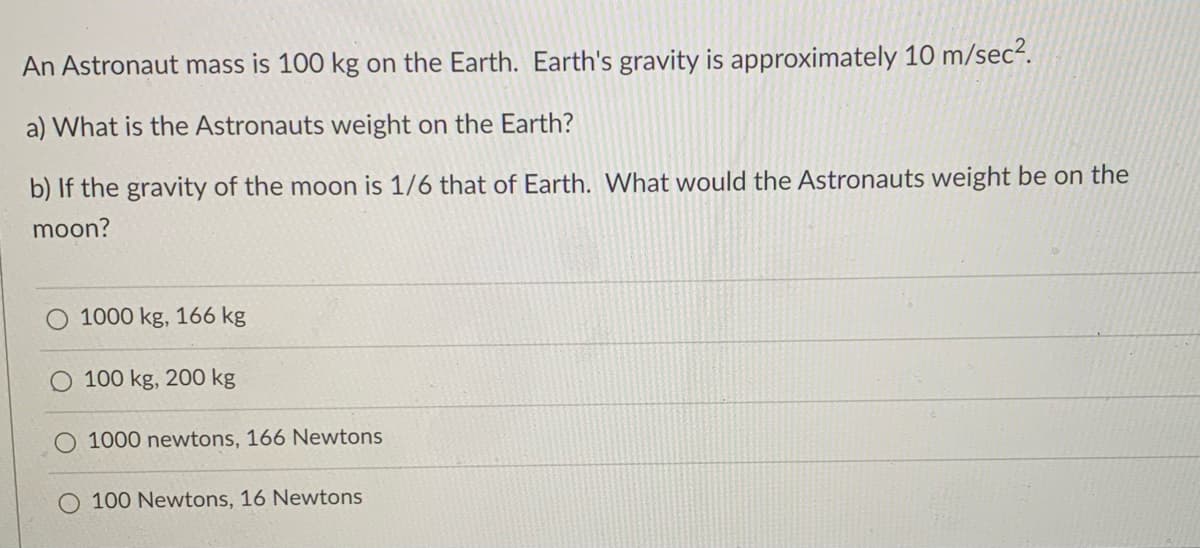 An Astronaut mass is 100 kg on the Earth. Earth's gravity is approximately 10 m/sec².
a) What is the Astronauts weight on the Earth?
b) If the gravity of the moon is 1/6 that of Earth. What would the Astronauts weight be on the
moon?
1000 kg, 166 kg
100 kg, 200 kg
O 1000 newtons, 166 Newtons
O 100 Newtons, 16 Newtons
