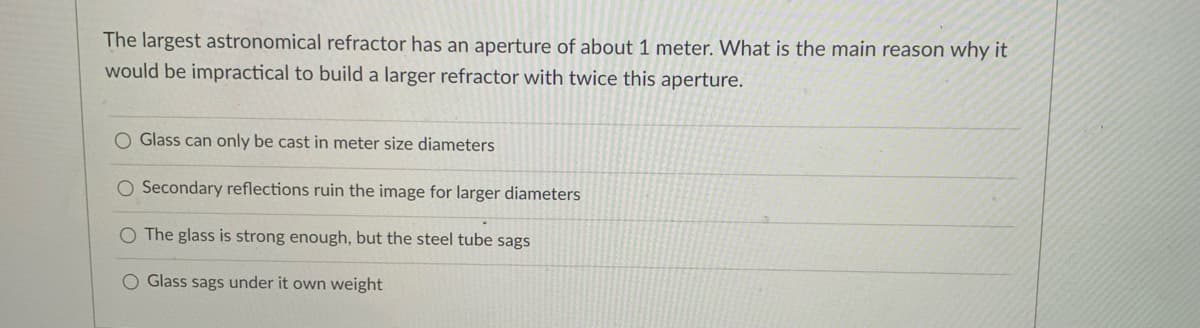 The largest astronomical refractor has an aperture of about 1 meter. What is the main reason why it
would be impractical to build a larger refractor with twice this aperture.
O Glass can only be cast in meter size diameters
O Secondary reflections ruin the image for larger diameters
O The glass is strong enough, but the steel tube sags
O Glass sags under it own weight
