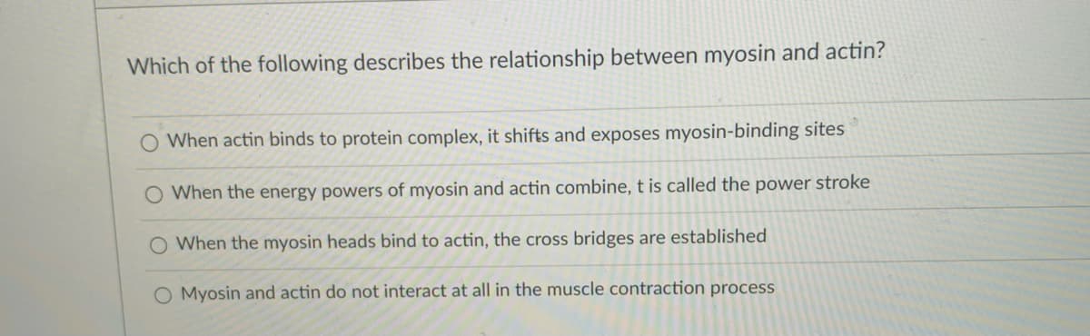 Which of the following describes the relationship between myosin and actin?
O When actin binds to protein complex, it shifts and exposes myosin-binding sites
O When the energy powers of myosin and actin combine, t is called the power stroke
O When the myosin heads bind to actin, the cross bridges are established
O Myosin and actin do not interact at all in the muscle contraction process
