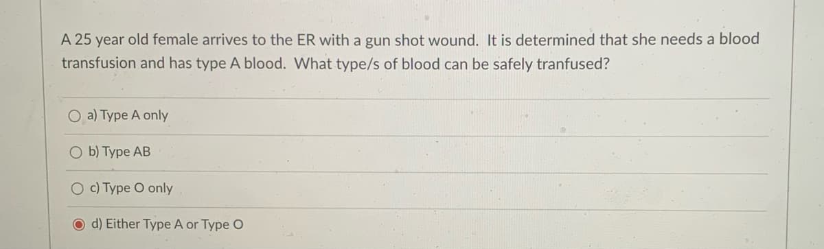 A 25 year old female arrives to the ER with a gun shot wound. It is determined that she needs a blood
transfusion and has type A blood. What type/s of blood can be safely tranfused?
O a) Type A only
O b) Type AB
O c) Type O only
O d) Either Type A or Type O
