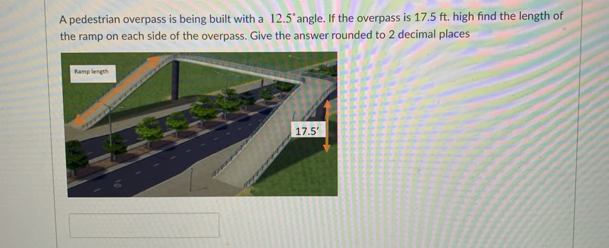 A pedestrian overpass is being built with a 12.5°angle. If the overpass is 17.5 ft. high find the length of
the ramp on each side of the overpass. Give the answer rounded to 2 decimal places
Ramp length
17.5'
