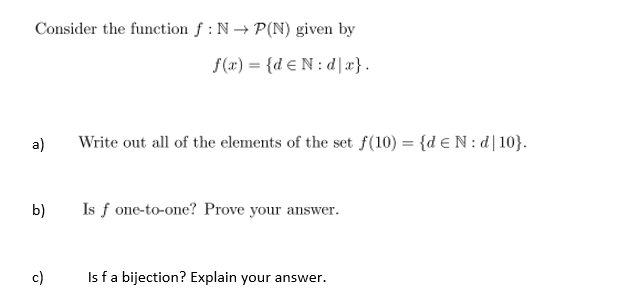 Consider the function f : N→ P(N) given by
f(æ) = {d € N: d]x}.
a)
Write out all of the elements of the set f(10) = {d eN: d|10}.
b)
Is f one-to-one? Prove your answer.
c)
Is fa bijection? Explain your answer.
