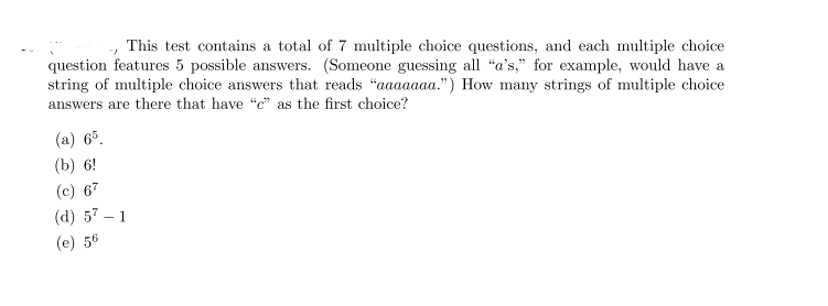 This test contains a total of 7 multiple choice questions, and each multiple choice
question features 5 possible answers. (Someone guessing all "a's," for example, would have a
string of multiple choice answers that reads "aaaaaaa.") How many strings of multiple choice
answers are there that have "c" as the first choice?
(a) 6°.
(b) 6!
(c) 67
(d) 57 – 1
(e) 56
