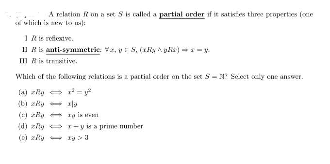 A relation R on a set S is called a partial order if it satisfies three properties (one
of which is new to us):
I R is reflexive.
II R is anti-symmetric: Vr, y E S, (xRy A yRx) = x = y.
III R is transitive.
Which of the following relations is a partial order on the set S = N? Select only one answer.
(a) xRy = a² = y?
(b) xRy + x|y
(c) rRy + xy is even
(d) xRy x + y is a prime number
(e) xRy + xy > 3
