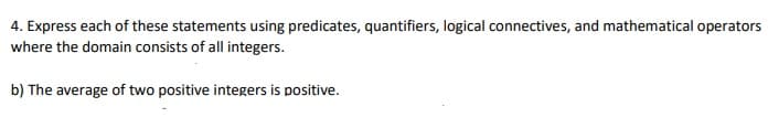 4. Express each of these statements using predicates, quantifiers, logical connectives, and mathematical operators
where the domain consists of all integers.
b) The average of two positive integers is positive.
