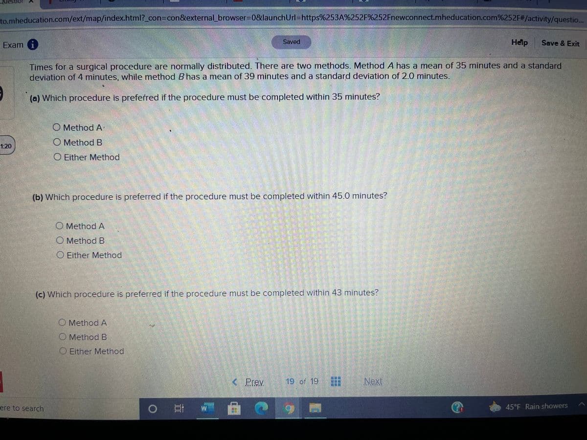 to mheducation.com/ext/map/index.html?_con3Dcon&external_browser%3D0&launchUrl=https%253A%252F%252Fnewconnect.mheducation.com%252F#/activity/questio...
Exam i
Saved
Help
Save & Exit
Times for a surgical procedure are normally distributed. There are two methods. Method A has a mean of 35 minutes and a standard
deviation of 4 minutes, while method B has a mean of 39 minutes and a standard deviation of 2.0 minutes.
(a) Which procedure is preferred if the procedure must be completed within 35 minutes?
O Method A
O Method B
1.20
O Either Method
(b) Which procedure is preferred if the procedure must be completed within 45.0 minutes?
O Method A
Method B
O Either Method
(c) Which procedure is preferred if the procedure must be completed within 43 minutes?
O Method A
O Method B
O Either Method
1
< Prev
19 of 19
Next
O # w A
ere to search
45 F Rain showers
