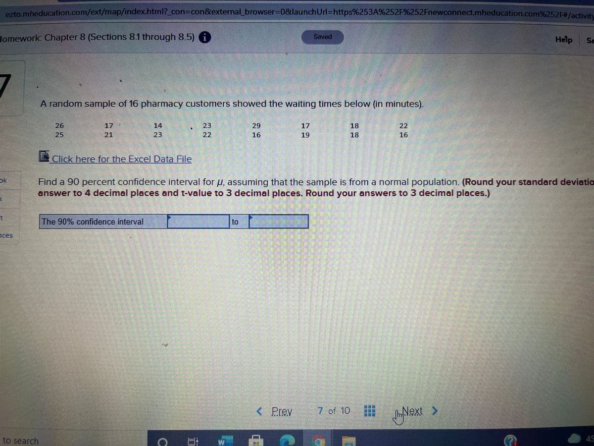 ezto mheducation.com/ext/map/index.html?_con%3Dcon&external_browser3D0&launchUrl=https%253A%252F%252Fnewconnect.mheducation.com%252F#/activity
Homework: Chapter 8 (Sections 8.1 through 8.5) 6
Saved
Help
Se
A random sample of 16 pharmacy customers showed the waiting times below (in minutes).
26
17
14
23
29
17
18
22
25
21
23
22
16
19
18
16
Click here for the Excel Data File
ok
Find a 90 percent confidence interval for pu, assuming that the sample is from a normal population. (Round your standard deviatio
answer to 4 decimal places and t-value to 3 decimal places. Round your answers to 3 decimal places.)
The 90% confidence interval
to
ices
< Prev
7 of 10
Next >
to search
45
