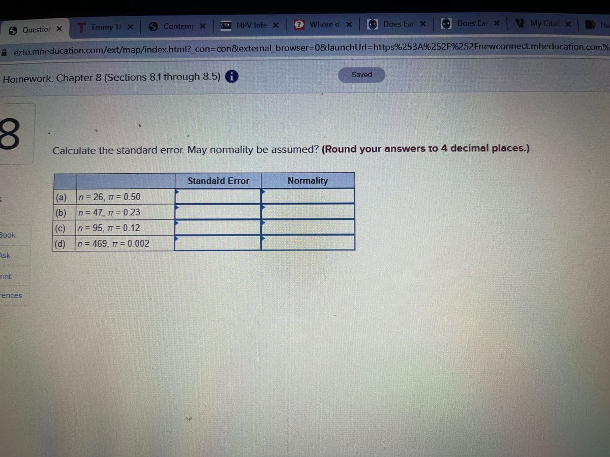 Contemp x HPV Infe x
Where d X Does Ear X Does Ear X
My
Question X
T Emmy T X
Hu
ezto.mheducation.com/ext/map/index.html?_con=con&external_browser3D0&launchUrl=https%253A%252F%252Fnewconnect.mheducation.com%
Saved
Homework: Chapter 8 (Sections 8.1 through 8.5) 6
Calculate the standard error. May normality be assumed? (Round your answers to 4 decimal places.)
Standard Error
Normality
(a) n= 26, 7 = 0.50
(b) n = 47, 7 = 0.23
(c)
(d)
n = 95, T = 0.12
Book
n = 469, 7 = 0.002
Ask,
rint
rences
