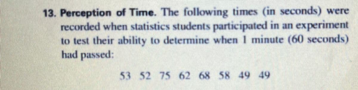 13. Perception of Time. The following times (in seconds) were
recorded when statistics students participated in an experiment
to test their ability to determine when I minute (60 seconds)
had passed:
53 52 75 62 68 58 49 49
