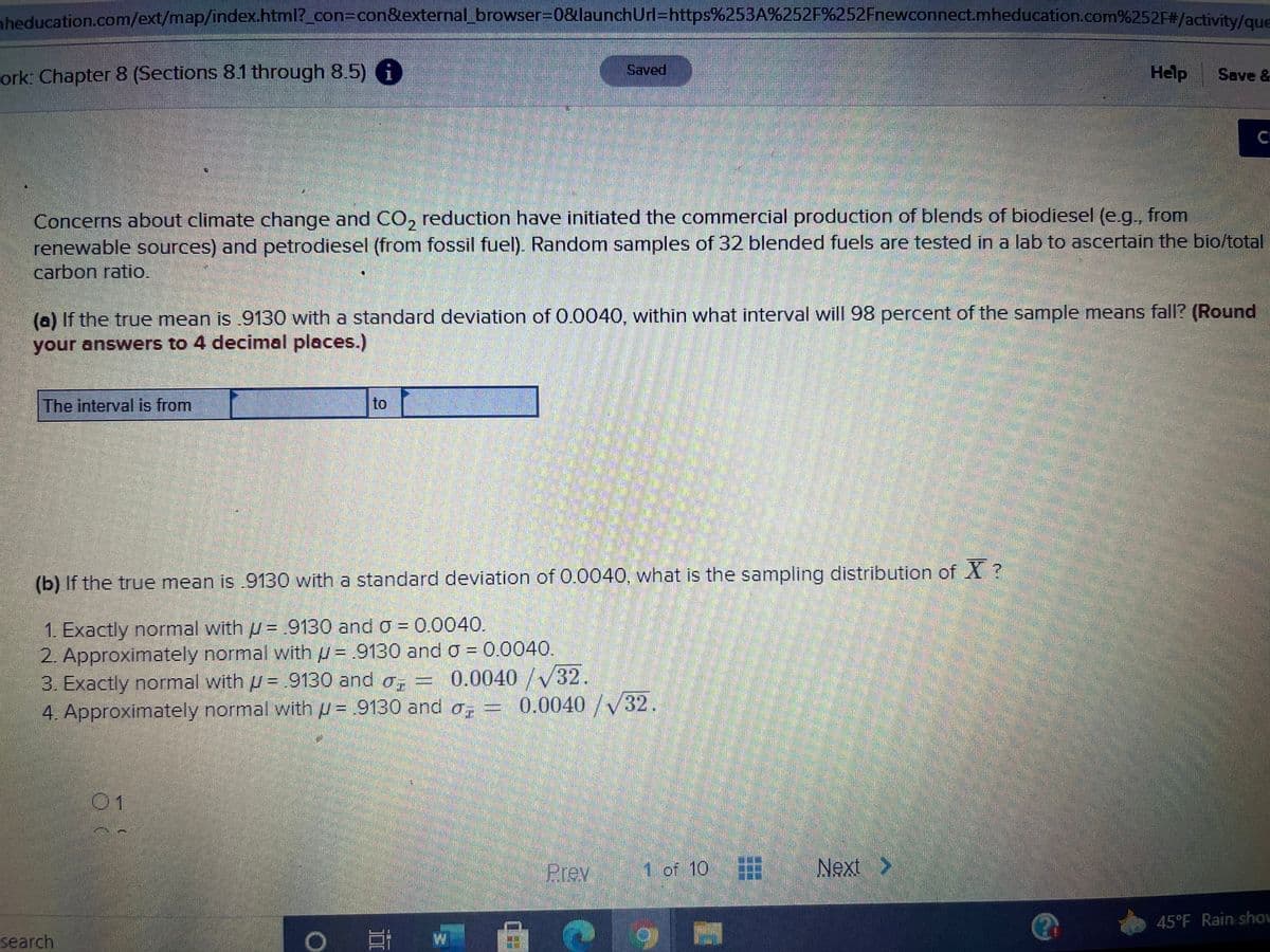 **Topic: Confidence Intervals and Sampling Distributions**

Concerns about climate change and CO₂ reduction have initiated the commercial production of blends of biodiesel (e.g., from renewable sources) and petrodiesel (from fossil fuel). Random samples of 32 blended fuels are tested in a lab to ascertain the bio/total carbon ratio.

**Question (a):** If the true mean is 0.9130 with a standard deviation of 0.0040, within what interval will 98 percent of the sample means fall? (Round your answers to 4 decimal places.)

*The interval is from [______] to [______].*

**Question (b):** If the true mean is 0.9130 with a standard deviation of 0.0040, what is the sampling distribution of \( \overline{X} \)?

1. Exactly normal with \( \mu = 0.9130 \) and \( \sigma = 0.0040 \).
2. Approximately normal with \( \mu = 0.9130 \) and \( \sigma = 0.0040 \).
3. Exactly normal with \( \mu = 0.9130 \) and \( \sigma_{\overline{x}} = \frac{0.0040}{\sqrt{32}} \).
4. Approximately normal with \( \mu = 0.9130 \) and \( \sigma_{\overline{x}} = \frac{0.0040}{\sqrt{32}} \).

[ ] 1  
[ ] 2  
[ ] 3  
[ ] 4  

---

This activity involves calculating confidence intervals and understanding sampling distributions, crucial for analyzing data variability and making statistical inferences in environmental studies.