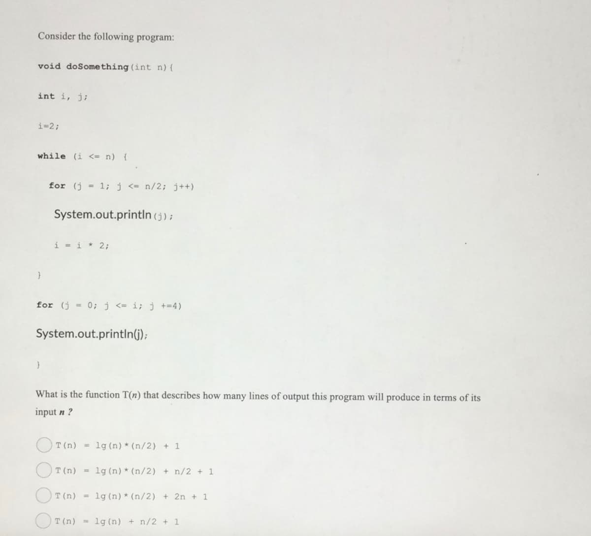 Consider the following program:
void do Something (int n) {
int i, j;
i=2;
while (i <= n) {
}
for (j = 1; j <= n/2; j++)
}
System.out.println (j);
i = 1*2;
for (j = 0; j <= i; j +=4)
System.out.println(j);
What is the function T(n) that describes how many lines of output this program will produce in terms of its
input n?
T (n)
T (n)
T (n)
= 1g (n)* (n/2) + 1
lg (n) * (n/2) + n/2 + 1
1g (n) * (n/2) + 2n + 1
T (n) = lg (n) + n/2 + 1