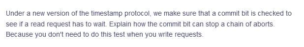 Under a new version of the timestamp protocol, we make sure that a commit bit is checked to
see if a read request has to wait. Explain how the commit bit can stop a chain of aborts.
Because you don't need to do this test when you write requests.
