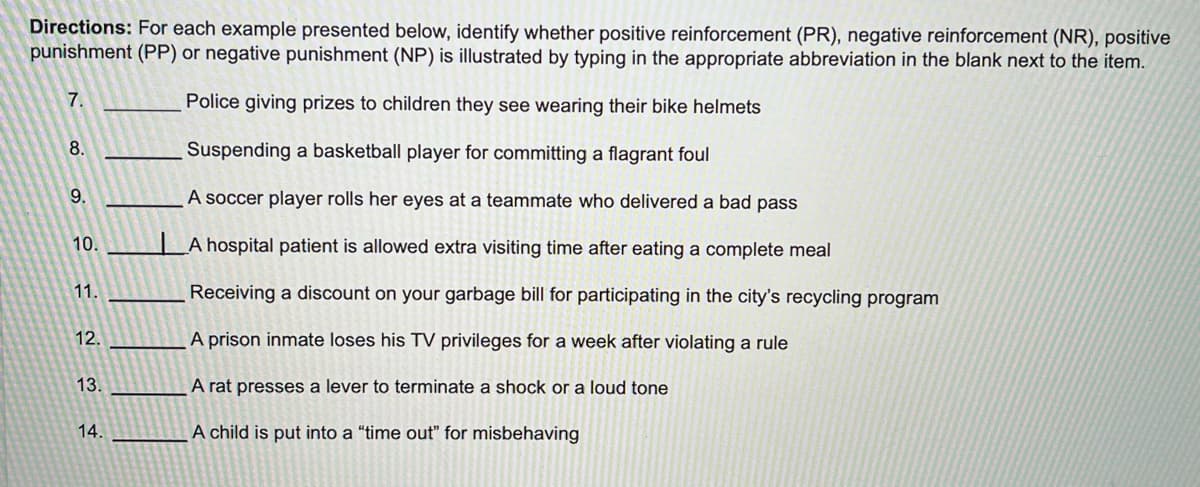 Directions: For each example presented below, identify whether positive reinforcement (PR), negative reinforcement (NR), positive
punishment (PP) or negative punishment (NP) is illustrated by typing in the appropriate abbreviation in the blank next to the item.
7.
Police giving prizes to children they see wearing their bike helmets
Suspending a basketball player for committing a flagrant foul
A soccer player rolls her eyes at a teammate who delivered a bad pass
A hospital patient is allowed extra visiting time after eating a complete meal
Receiving a discount on your garbage bill for participating in the city's recycling program
A prison inmate loses his TV privileges for a week after violating a rule
A rat presses a lever to terminate a shock or a loud tone
A child is put into a "time out" for misbehaving
8.
9.
10.
11.
12.
13.
14.