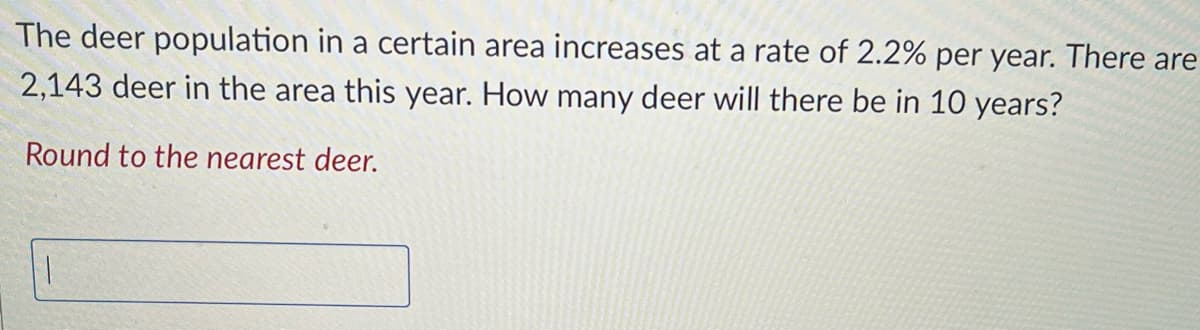 The deer population in a certain area increases at a rate of 2.2% per year. There are
2,143 deer in the area this year. How many deer will there be in 10 years?
Round to the nearest deer.
