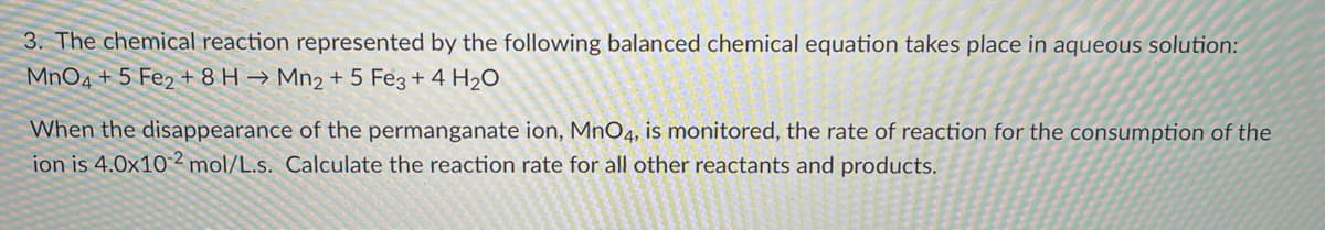 3. The chemical reaction represented by the following balanced chemical equation takes place in aqueous solution:
MnO4 + 5 Fe2 + 8 H → Mn2 + 5 Fe3 + 4 H2O
When the disappearance of the permanganate ion, MnO4, is monitored, the rate of reaction for the consumption of the
ion is 4.0x10 2 mol/L.s. Calculate the reaction rate for all other reactants and products.
