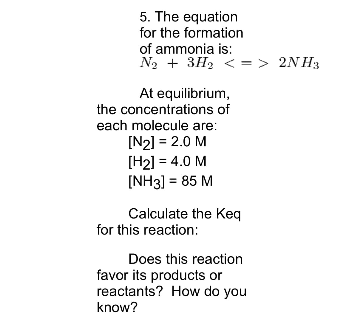 5. The equation
for the formation
of ammonia is:
N₂ + 3H₂ <= > 2NH3
At equilibrium,
the concentrations of
each molecule are:
[N2] = 2.0 M
[H₂] = 4.0 M
[NH3] = 85 M
Calculate the Keq
for this reaction:
Does this reaction
favor its products or
reactants? How do you
know?