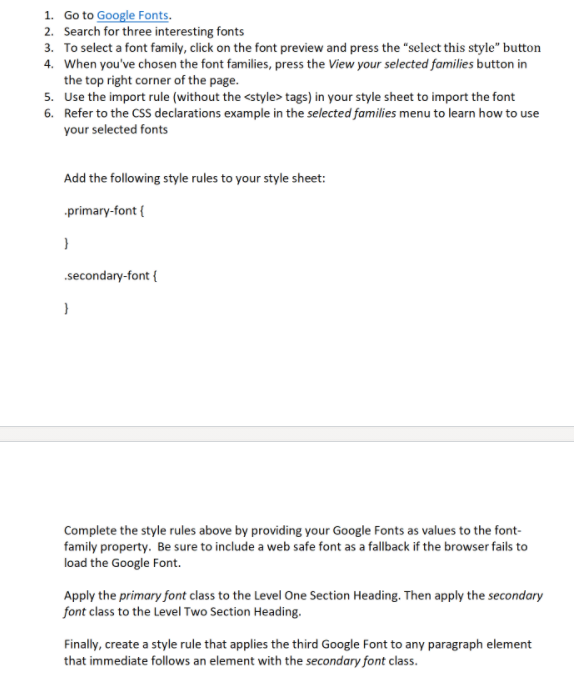 1. Go to Google Fonts.
2. Search for three interesting fonts
3. To select a font family, click on the font preview and press the "select this style" button
4. When you've chosen the font families, press the View your selected families button in
the top right corner of the page.
5. Use the import rule (without the <style> tags) in your style sheet to import the font
6. Refer to the CSS declarations example in the selected families menu to learn how to use
your selected fonts
Add the following style rules to your style sheet:
primary-font {
.secondary-font {
Complete the style rules above by providing your Google Fonts as values to the font-
family property. Be sure to include a web safe font as a fallback if the browser fails to
load the Google Font.
Apply the primary font class to the Level One Section Heading. Then apply the secondary
font class to the Level Two Section Heading.
Finally, create a style rule that applies the third Google Font to any paragraph element
that immediate follows an element with the secondary font class.
