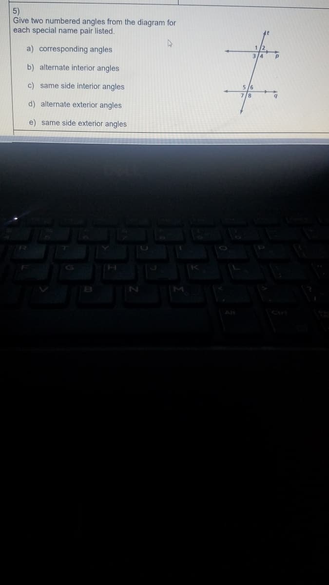 5)
Give two numbered angles from the diagram for
each special name pair listed.
a) corresponding angles
3/4
b) alternate interior angles
c) same side interior angles
5 /6
78
d) alternate exterior angles
e) same side exterior angles
