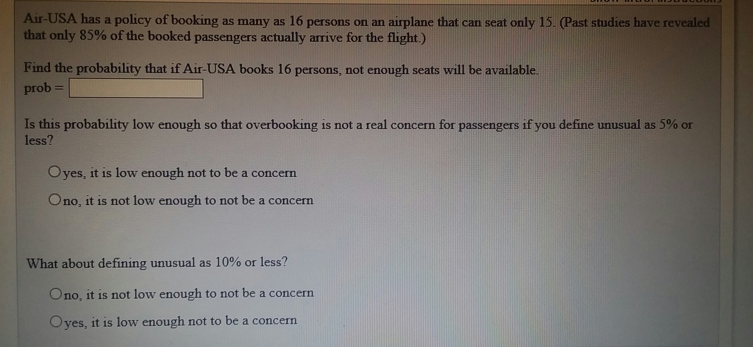 Air-USA has a policy of booking as many as 16 persons on an airplane that can seat only 15. Past studies have revealed
that only 85% of the booked passengers actually arrive for the flight.)
Find the probability that if Air-USA books 16 persons, not enough seats will be available.
prob
Is this probability low enough so that overbooking is not a real concern for passengers if you define unusual as 5% or
less?
Oyes, it is low enough not to be a concern
Ono, it is not low enough to not be a concern
What about defining unusual as 10% or less?
Ono, it is not low enough to not be a concern
Oyes, it is low enough not to be a concern
