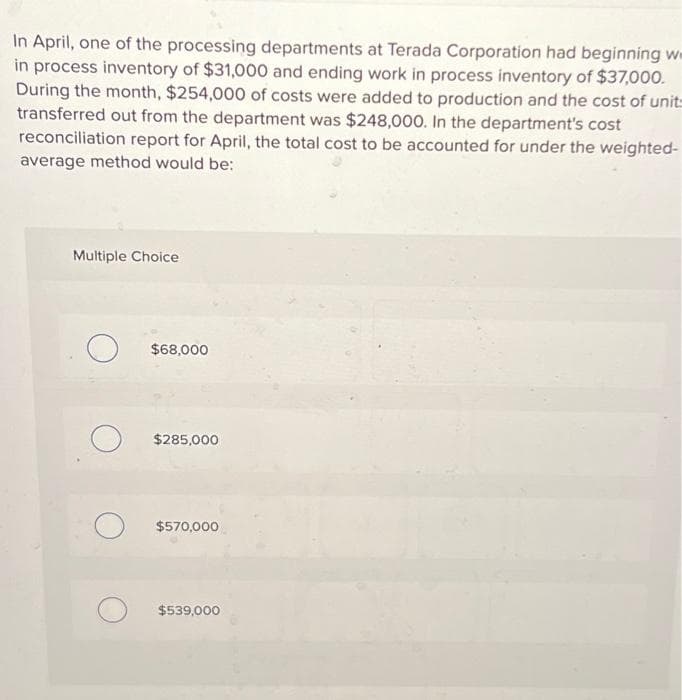 In April, one of the processing departments at Terada Corporation had beginning we
in process inventory of $31,000 and ending work in process inventory of $37,000.
During the month, $254,000 of costs were added to production and the cost of unit-
transferred out from the department was $248,000. In the department's cost
reconciliation report for April, the total cost to be accounted for under the weighted-
average method would be:
Multiple Choice
O
$68,000
$285,000
$570,000
$539,000