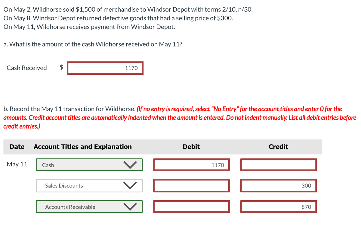 On May 2, Wildhorse sold $1,500 of merchandise to Windsor Depot with terms 2/10, n/30.
On May 8, Windsor Depot returned defective goods that had a selling price of $300.
On May 11, Wildhorse receives payment from Windsor Depot.
a. What is the amount of the cash Wildhorse received on May 11?
Cash Received $
b. Record the May 11 transaction for Wildhorse. (If no entry is required, select "No Entry" for the account titles and enter o for the
amounts. Credit account titles are automatically indented when the amount is entered. Do not indent manually. List all debit entries before
credit entries.)
Date
May 11
Account Titles and Explanation
Cash
1170
Sales Discounts
Accounts Receivable
Debit
1170
Credit
300
870