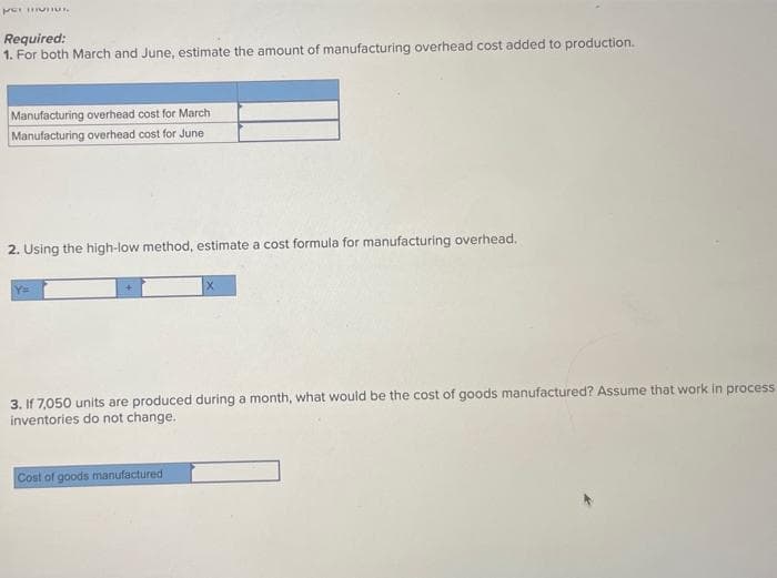 per munus
Required:
1. For both March and June, estimate the amount of manufacturing overhead cost added to production.
Manufacturing overhead cost for March
Manufacturing overhead cost for June
2. Using the high-low method, estimate a cost formula for manufacturing overhead.
Y=
3. If 7,050 units are produced during a month, what would be the cost of goods manufactured? Assume that work in process
inventories do not change.
Cost of goods manufactured